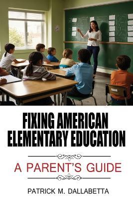 Fixing American Elementary Education: A Parent's Guide - Patrick M Dallabetta - cover