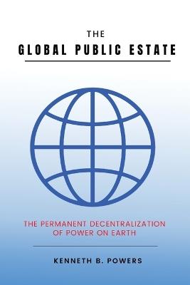 The Global Public Estate: The Permanent Decentralization of Power on Earth - Kenneth B Powers - cover