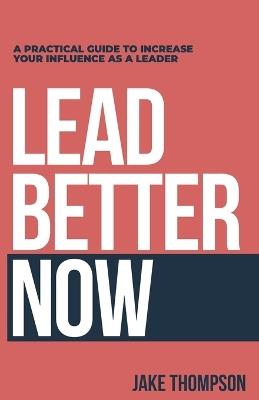 Lead Better Now: A Practical Guide to Increase Your Influence as a Leader - Jake Thompson - cover