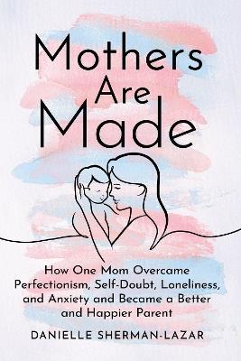 Mothers are Made: How One Mom Overcame Perfectionism, Self-Doubt, Loneliness, and Anxiety and Became a Better and Happier Parent - Danielle Sherman-Lazar - cover