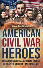 American Civil War Heroes: Forgotten Legends and Untold Stories of Bravery, Sacrifice, and Resilience