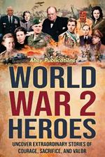 World War 2 Heroes: Uncover Extraordinary Stories of Courage, Sacrifice, and Valor