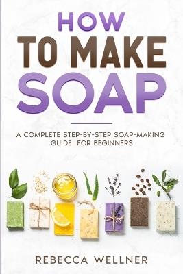 How to Make Soap: A Complete Step-by-Step Soap-Making Guide for Beginners - Rebecca Wellner - cover