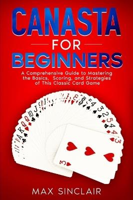 Canasta for Beginners: A Comprehensive Guide to Mastering the Basics, Scoring, and Strategies of This Classic Card Game - Max Sinclair - cover