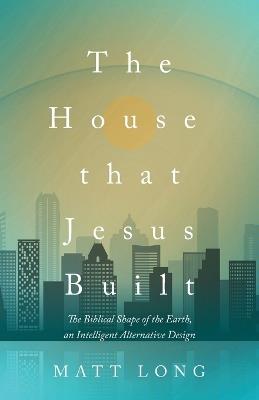 The House That Jesus Built: The Biblical Shape of the Earth, and Intelligent Alternative Design - Matt Long - cover