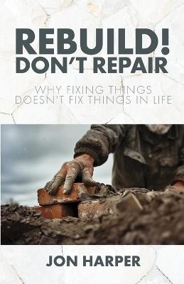 Rebuild! Don't Repair: Why Fixing Things Doesn't Fix Things in Life - Jon Harper - cover