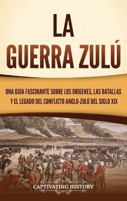 La guerra zulú: Una guía fascinante sobre los orígenes, las batallas y el legado del conflicto anglo-zulú del siglo XIX - Captivating History - cover