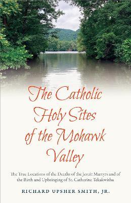 The Catholic Holy Sites of the Mohawk Valley: The True Locations of the Deaths of the Jesuit Martyrs and of the Birth and Upbringing of St. Catherine Tekakwitha - Richard Upsher Smith Jr. - cover