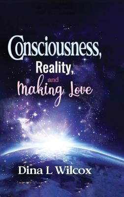 CONSCIOUSNESS, REALITY, and MAKING LOVE - Dina L Wilcox - cover