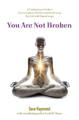 You Are Not Broken: A Compassionate Guide to Uncovering Inner Wisdom and Transforming Your Life with Hypnotherapy - Sara Raymond,Leah Rs Braun - cover