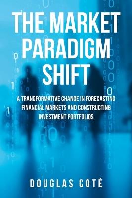 The Market Paradigm Shift: A Transformative Change in Forecasting Markets and Constructing Investment Portfolios - Douglas Cote - cover
