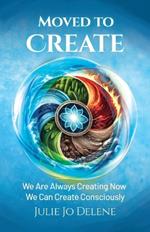 Moved to Create: We Are Always Creating Now We Can Create Consciously