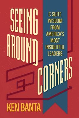 Seeing Around Corners: C-Suite Wisdom from America's Most Insightful Leaders - Ken Banta - cover