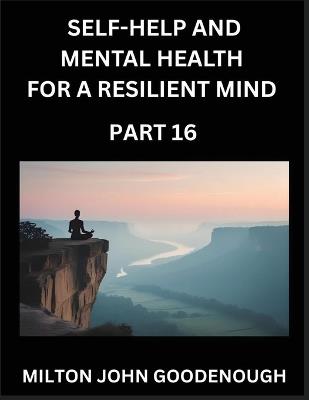 Self-help and Mental Health for a Resilient Mind (Part 16): Navigating Life's Challenges with Strength and Serenity, Cultivating Inner Peace in a Chaotic World, Transforming Pain into Power - Milton John Goodenough - cover