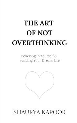 The Art of Not Overthinking: Believing in Yourself and Building Your Dream Life - Shaurya Kapoor - cover