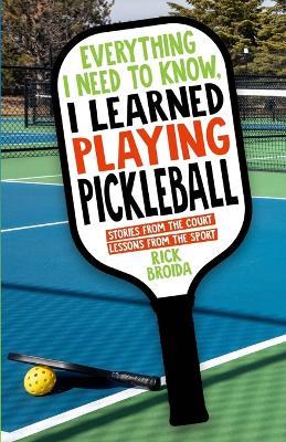 Everything I Need to Know, I Learned Playing Pickleball: Stories from the Court, Lessons from the Sport - Rick Broida - cover
