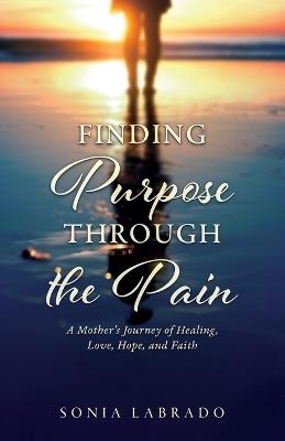 Finding Purpose Through the Pain: A Mother's Journey of Healing, Love, Hope, and Faith - Sonia Labrado - cover