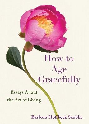How to Age Gracefully: Essays About the Art of Liiving - Barbara Hoffbeck Scoblic - cover