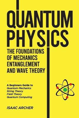QUANTUM PHYSICS The Foundations of Mechanics, Entanglement and Wave Theory: A Beginners Guide to Quantum Mechanics, String Theory, Field Theory and Quantum Computing - Isaac Archer - cover