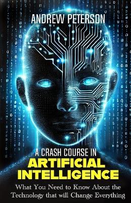 A Crash Course in Artificial Intelligence: What You Need to Know About the Technology that will Change Everything - Andrew Peterson - cover