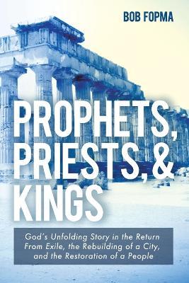 Prophets, Priests, & Kings: God's Unfolding Story in the Return from Exile, the Rebuilding of a City, and the Restoration of a People - Bob Fopma - cover