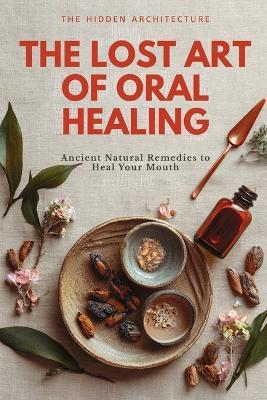 The Lost Art of Oral Healing: Ancient Natural Remedies to Heal Your Mouth, Balance Your Microbiome, and Support Whole-Body Health with Modern Understanding - The Hidden Architecture - cover