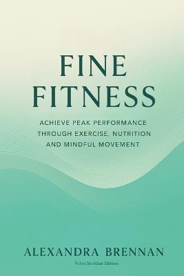 Fine Fitness: Achieve Peak Performance Through Exercise, Nutrition and Mindful Movement - Alexandra Brennan,Velvet Meridian Editions - cover