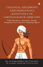 Colonial Hegemony and Indigenous Resistance in Chotanagpur (1858-1947): Tribal Movements, Nationalist Upsurge, Evangelical Forces and their Enduring Legacies: Tribal Movements, Nationalist Upsurge, Evangelical Forces and their Enduring Legacies IN