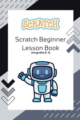 Scratch Beginner Lesson Book - Anugraha K. G.: This book covers all the necessary things to start your very own Scratch project. It provides many challenges to complete. As you learn bit by bit, the mistakes you make will be shown in this book, al - Anugraha K G - cover