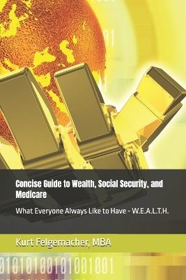 Concise Guide to Wealth, Social Security, and Medicare: What Everyone Always Like to Have - W.E.A.L.T.H. - Kurt Felgemacher - cover