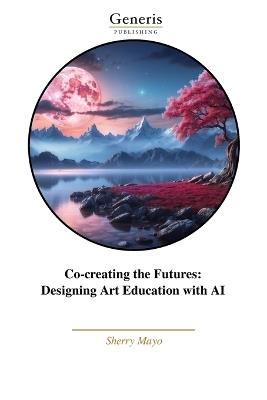 Co-creating the Futures: Designing Art Education with AI - Sherry Mayo - cover