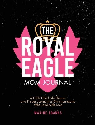 The Royal Eagle Mom Journal: A Faith-Filled Life Planner and Prayer Journal for Christian Moms Who Lead with Love - Maxine Ebanks - cover