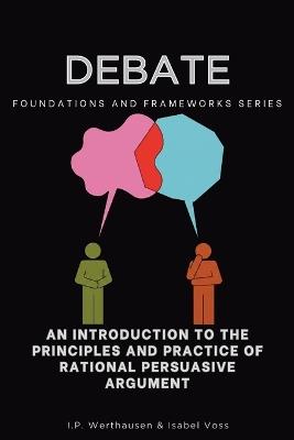 Debate, Foundations and Frameworks Series: An Introduction to the Principles and Practice of Rational Persuasive Argument - I P Werthausen,Isabel Voss - cover