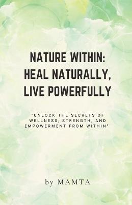 Nature Within: HEAL NATURALLY, LIVE POWERFULLY: "Unlock the secrets of wellness, strength, and empowerment from within." - Mamta - cover