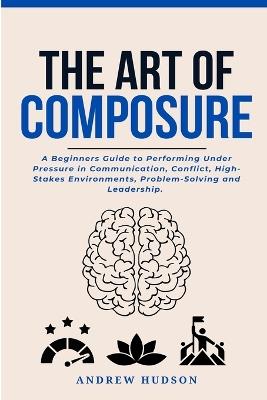 The Art of Composure: A Beginners Guide to Performing Under Pressure in Communication, Conflict, High-Stakes Environments, Problem-Solving and Leadership. - Andrew Hudson - cover