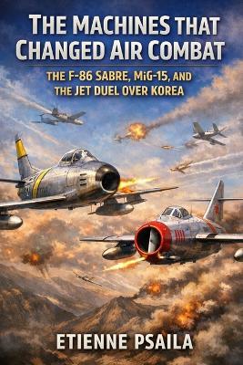 The Machines That Changed Air Combat: The F-86 Sabre, MiG-15, and the Jet Duel Over Korea - Etienne Psaila - cover