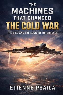 The Machines That Changed the Cold War: The B-52 and the Logic of Deterrence - Etienne Psaila - cover
