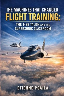 The Machines That Changed Flight Training: The T-38 Talon and the Supersonic Classroom - Etienne Psaila - cover