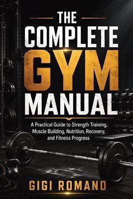 The Complete Gym Manual: A Practical Guide to Strength Training, Muscle Building, Nutrition, Recovery, and Fitness Progress - Gigi Romano - cover