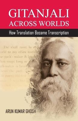Gitanjali Across Worlds: How Translation Became Transcreation - Arun Kumar Ghosh - cover