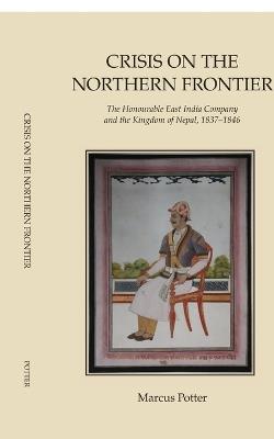 Crisis on the Northern Frontier: The Honourable East India Company and the Kingdom of Nepal, 1837-1846 - Marcus Potter - cover