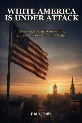 White America is Under Attack: Restoring Courage, Community, and the Values That Built a Nation - Paul Thiel - cover