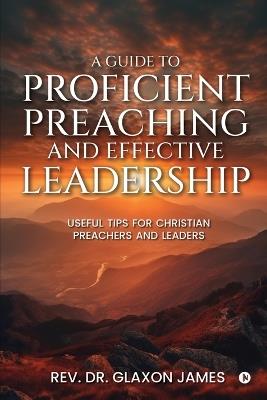 A Guide to Proficient Preaching and Effective Leadership: Useful Tips for Christian Preachers and Leaders - Rev Dr Glaxon James - cover
