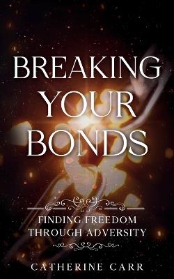 Breaking Your Bonds: Finding Freedom Through Adversity - Catherine Carr - cover