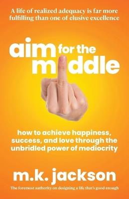 Aim for the Middle: How to Achieve Happiness, Success, and Love Through the Unbridled Power of Mediocrity - M K Jackson - cover