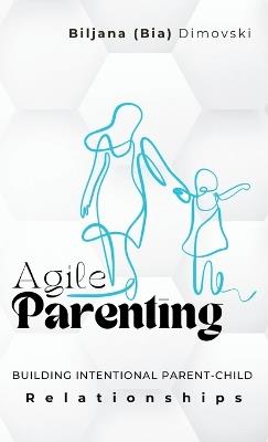 Agile Parenting: BUILDING INTENTIONAL PARENT-CHILD Relationships - Biljana (Bia) Dimovski - cover