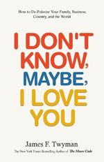I Don't Know, Maybe, I Love You: De-Polarize Your Family, Business, Country, and the World