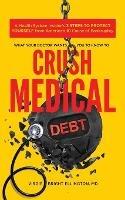 What Your Doctor Wants You to Know to Crush Medical Debt: A Health System Insider's 3 Steps to Protect Yourself from America's #1 Cause of Bankruptcy