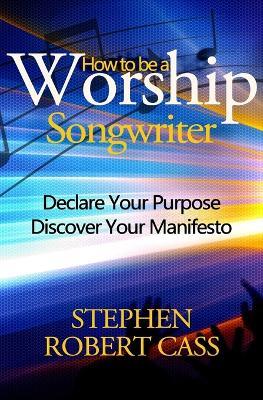 How to Be a Worship Songwriter: Declare Your Purpose Discover Your Manifesto - Stephen Robert Cass - cover