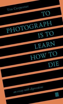 To Photograph Is to Learn How to Die: An Essay with Digressions - Tim Carpenter - cover